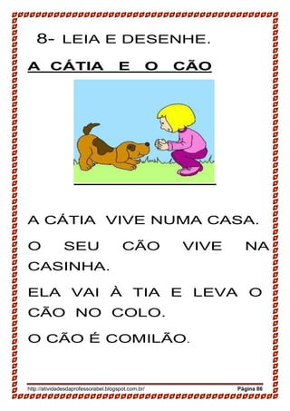http://atividadesdaprofessorabel.blogspot.com.br/ Página 86
8- LEIA E DESENHE.
A CÁTIA E O CÃO
A CÁTIA VIVE NUMA CASA.
O SEU CÃO VIVE NA
CASINHA.
ELA VAI À TIA E LEVA O
CÃO NO COLO.
O CÃO É COMILÃO.
 