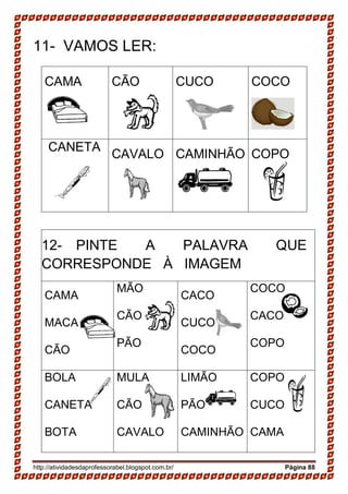 http://atividadesdaprofessorabel.blogspot.com.br/ Página 88
11- VAMOS LER:
CAMA CÃO CUCO COCO
CANETA
CAVALO CAMINHÃO COPO
12- PINTE A PALAVRA QUE
CORRESPONDE À IMAGEM
CAMA
MACA
CÃO
MÃO
CÃO
PÃO
CACO
CUCO
COCO
COCO
CACO
COPO
BOLA
CANETA
BOTA
MULA
CÃO
CAVALO
LIMÃO
PÃO
CAMINHÃO
COPO
CUCO
CAMA
 