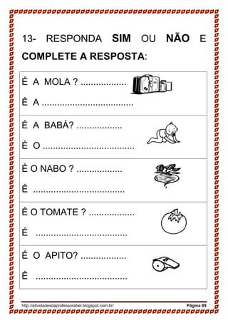 http://atividadesdaprofessorabel.blogspot.com.br/ Página 89
13- RESPONDA SIM OU NÃO E
COMPLETE A RESPOSTA:
É A MOLA ? ..................
É A ....................................
É A BABÁ? ..................
É O ....................................
É O NABO ? ..................
É ....................................
É O TOMATE ? ..................
É ....................................
É O APITO? ..................
É ....................................
 