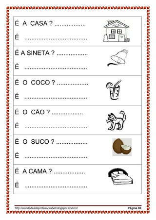 http://atividadesdaprofessorabel.blogspot.com.br/ Página 90
É A CASA ? ..................
É ....................................
É A SINETA ? ..................
É ....................................
É O COCO ? ..................
É ....................................
É O CÃO ? ..................
É ....................................
É O SUCO ? ..................
É ....................................
É A CAMA ? ..................
É ....................................
 