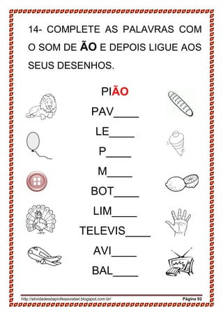 http://atividadesdaprofessorabel.blogspot.com.br/ Página 92
14- COMPLETE AS PALAVRAS COM
O SOM DE ÃO E DEPOIS LIGUE AOS
SEUS DESENHOS.
PIÃO
PAV____
LE____
P____
M____
BOT____
LIM____
TELEVIS____
AVI____
BAL____
 