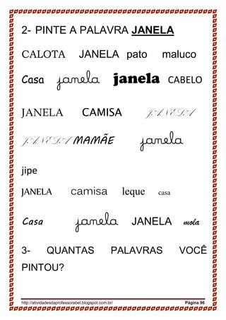 http://atividadesdaprofessorabel.blogspot.com.br/ Página 96
2- PINTE A PALAVRA JANELA
CALOTA JANELA pato maluco
Casa janela janela CABELO
JANELA CAMISA JANELA
JANELA MAMÃE janela
jipe
JANELA camisa leque casa
Casa janela JANELA mola
3- QUANTAS PALAVRAS VOCÊ
PINTOU?
 