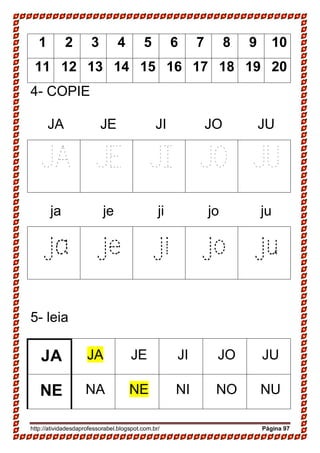 http://atividadesdaprofessorabel.blogspot.com.br/ Página 97
1 2 3 4 5 6 7 8 9 10
11 12 13 14 15 16 17 18 19 20
4- COPIE
JA JE JI JO JU
JA JE JI JO JU
ja je ji jo ju
ja je ji jo ju
5- leia
JA JA JE JI JO JU
NE NA NE NI NO NU
 