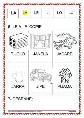http://atividadesdaprofessorabel.blogspot.com.br/ Página 98
LA LA LE LI LO LU
6- LEIA E COPIE
TIJOLO
________
JANELA
__________
JACARÉ
_________
JARRA
________
JIPE
________
PIJAMA
________
7- DESENHE:
 