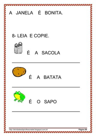 http://atividadesdaprofessorabel.blogspot.com.br/ Página 99
A JANELA É BONITA.
8- LEIA E COPIE.
É A SACOLA
___________________________
É A BATATA
___________________________
É O SAPO
___________________________
 