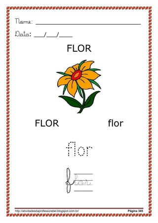 http://atividadesdaprofessorabel.blogspot.com.br/ Página 345
Nome: __________________________
Data: ___/___/____
FLOR
FLOR flor
flor
flor
 