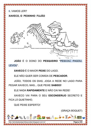 http://atividadesdaprofessorabel.blogspot.com.br/ Página 235
6. VAMOS LER?
XAVECO, O PEIXINHO FUJÃO
JOÃO É O DONO DO PESQUEIRO "PESCOU, PAGOU,
LEVOU".
XAVECO É O MAIOR PEIXE DO LAGO.
ELE NÃO QUER SER COMIDA DE PESCADOR.
JOÃO, TODOS OS DIAS, JOGA A REDE NO LAGO PARA
PEGAR XAVECO, MAS... QUE PEIXE SABIDO!
ELE NADA RAPIDAMENTE E NÃO CAI NA REDE!
XAVECO VAI PARA O SEU ESCONDERIJO SECRETO E
FICA LÁ QUIETINHO.
QUE PEIXE ESPERTO!
(GRAÇA BOQUET)
 
