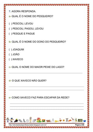 http://atividadesdaprofessorabel.blogspot.com.br/ Página 236
7. AGORA RESPONDA.
a- QUAL É O NOME DO PESQUEIRO?
( ) PESCOU, LEVOU
( ) PESCOU, PAGOU, LEVOU
( ) PESQUE E PAGUE
b- QUAL É O NOME DO DONO DO PESQUEIRO?
( ) JOAQUIM
( ) JOÃO
( ) XAVECO
c- QUAL O NOME DO MAIOR PEIXE DO LAGO?
_____________________________________________________
d- O QUE XAVECO NÃO QUER?
______________________________________________________
______________________________________________________
e- COMO XAVECO FAZ PARA ESCAPAR DA REDE?
_____________________________________________________
_____________________________________________________
_____________________________________________________
 