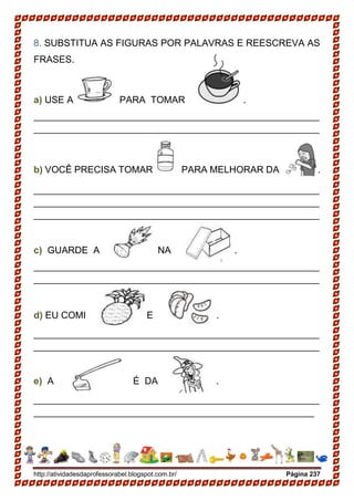 http://atividadesdaprofessorabel.blogspot.com.br/ Página 237
8. SUBSTITUA AS FIGURAS POR PALAVRAS E REESCREVA AS
FRASES.
a) USE A PARA TOMAR .
______________________________________________________
______________________________________________________
b) VOCÊ PRECISA TOMAR PARA MELHORAR DA .
______________________________________________________
______________________________________________________
______________________________________________________
c) GUARDE A NA .
______________________________________________________
______________________________________________________
d) EU COMI E .
______________________________________________________
______________________________________________________
e) A É DA .
______________________________________________________
_____________________________________________________
 