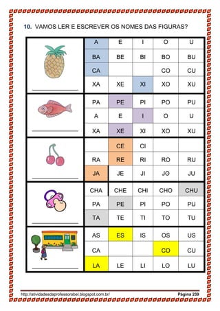 http://atividadesdaprofessorabel.blogspot.com.br/ Página 239
10. VAMOS LER E ESCREVER OS NOMES DAS FIGURAS?
______________
A E I O U
BA BE BI BO BU
CA CO CU
XA XE XI XO XU
______________
PA PE PI PO PU
A E I O U
XA XE XI XO XU
______________
CE CI
RA RE RI RO RU
JA JE JI JO JU
______________
CHA CHE CHI CHO CHU
PA PE PI PO PU
TA TE TI TO TU
AS ES IS OS US
CA CO CU
______________ LA LE LI LO LU
 