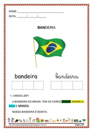 http://atividadesdaprofessorabel.blogspot.com.br/ Página 241
NOME: _________________________________
DATA: _______/_______/______
BANDEIRA
bandeira bandeira
1. VAMOS LER?
A BANDEIRA DO BRASIL TEM AS CORES VERDE, AMARELA,
AZUL E BRANCA.
NOSSA BANDEIRA É BONITA.
 