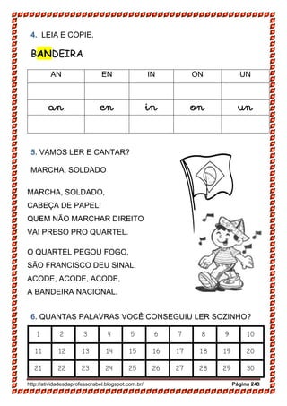 http://atividadesdaprofessorabel.blogspot.com.br/ Página 243
4. LEIA E COPIE.
BANDEIRA
AN EN IN ON UN
an en in on un
5. VAMOS LER E CANTAR?
MARCHA, SOLDADO
MARCHA, SOLDADO,
CABEÇA DE PAPEL!
QUEM NÃO MARCHAR DIREITO
VAI PRESO PRO QUARTEL.
O QUARTEL PEGOU FOGO,
SÃO FRANCISCO DEU SINAL,
ACODE, ACODE, ACODE,
A BANDEIRA NACIONAL.
6. QUANTAS PALAVRAS VOCÊ CONSEGUIU LER SOZINHO?
1 2 3 4 5 6 7 8 9 10
11 12 13 14 15 16 17 18 19 20
21 22 23 24 25 26 27 28 29 30
 