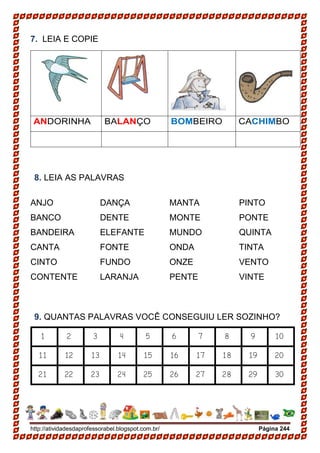 http://atividadesdaprofessorabel.blogspot.com.br/ Página 244
7. LEIA E COPIE
ANDORINHA BALANÇO BOMBEIRO CACHIMBO
8. LEIA AS PALAVRAS
ANJO
BANCO
BANDEIRA
CANTA
CINTO
CONTENTE
DANÇA
DENTE
ELEFANTE
FONTE
FUNDO
LARANJA
MANTA
MONTE
MUNDO
ONDA
ONZE
PENTE
PINTO
PONTE
QUINTA
TINTA
VENTO
VINTE
9. QUANTAS PALAVRAS VOCÊ CONSEGUIU LER SOZINHO?
1 2 3 4 5 6 7 8 9 10
11 12 13 14 15 16 17 18 19 20
21 22 23 24 25 26 27 28 29 30
 