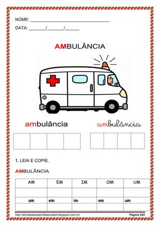 http://atividadesdaprofessorabel.blogspot.com.br/ Página 245
NOME: _________________________________
DATA: _______/_______/______
AMBULÂNCIA
ambulância ambulância
1. LEIA E COPIE.
AMBULÂNCIA
AM EM IM OM UM
am em im om um
 
