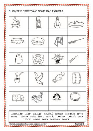 http://atividadesdaprofessorabel.blogspot.com.br/ Página 248
5. PINTE E ESCREVA O NOME DAS FIGURAS.
AMBULÂNCIA ANJO BALANÇO BAMBOLÊ BOMBOM CACHIMBO CINTO
DENTE EMPADA FUNIL ÍNDIO INJEÇÃO LAMPADA LAMPIÃO ONÇA
PENTE POMBO TAMPA TAMPINHA TAMBOR
 