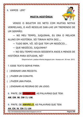 http://atividadesdaprofessorabel.blogspot.com.br/ Página 249
6. VAMOS LER?
MUITA HISTÓRIA!
VENDO O BOLETIM DO NETO COM MUITAS NOTAS
VERMELHAS, O AVÔ RESOLVE DAR-LHE UM TREMENDO DE
UM SERMÃO:
— NO MEU TEMPO, JUQUINHA, EU ERA O MELHOR
ALUNO EM HISTÓRIA. SÓ TIRAVA NOTA DEZ...
— TUDO BEM, VÔ. SÓ QUE TEM UM NEGÓCIO...
— QUE NEGÓCIO, JUQUINHA?
— NO SEU TEMPO HAVIA SESSENTA ANOS A MENOS DE
HISTÓRIA PARA ESTUDAR, NÉ?
Disponível em: piadas-infantis.blogspot.com. Acesso em: 30 mar. 2012.
7. ESSE TEXTO SERVE PARA:
( ) ENSINAR UMA RECEITA.
( ) FAZER UM CONVITE.
( ) FAZER UMA PIADA.
( ) ENSINAR AS REGRAS DE UM JOGO.
8. PINTE, DE VERMELHO, AS PALAVRAS QUE TEM:
AM, EM, IM, OM OU UM.
9. PINTE, DE AMARELO, AS PALAVRAS QUE TEM:
AN, EN, IN, ON OU UN
 