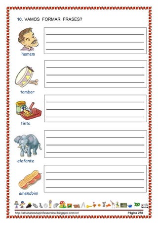http://atividadesdaprofessorabel.blogspot.com.br/ Página 250
10. VAMOS FORMAR FRASES?
homem
_____________________________
_____________________________
_____________________________
_____________________________
_____________________________
_____________________________
_____________________________
_____________________________
_____________________________
_____________________________
_____________________________
_____________________________
_____________________________
_____________________________
_____________________________
_____________________________
_____________________________
_____________________________
_____________________________
_____________________________
tambor
tinta
elefante
amendoim
 