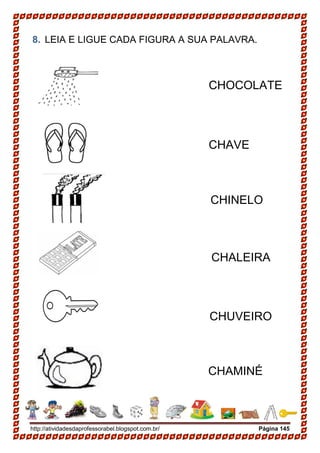 http://atividadesdaprofessorabel.blogspot.com.br/ Página 145
8. LEIA E LIGUE CADA FIGURA A SUA PALAVRA.
CHINELO
CHAMINÉ
CHUVEIRO
CHAVE
CHOCOLATE
CHALEIRA
 