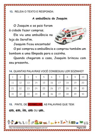 http://atividadesdaprofessorabel.blogspot.com.br/ Página 253
13. RELEIA O TEXTO E RESPONDA:
A ambulância do Joaquim
O Joaquim e os pais foram
à cidade fazer compras.
Ele viu uma ambulância na
loja do Serafim.
Joaquim ficou encantado!
O pai comprou a ambulância e comprou também um
bombom e uma lâmpada para a cozinha.
Quando chegaram a casa, Joaquim brincou com
seu presente.
14. QUANTAS PALAVRAS VOCÊ CONSEGUIU LER SOZINHO?
1 2 3 4 5 6 7 8 9 10
11 12 13 14 15 16 17 18 19 20
21 22 23 24 25 26 27 28 29 30
31 32 33 34 35 36 37 38 39 40
15. PINTE, DE VERMELHO, AS PALAVRAS QUE TEM:
am, em, im, om OU um.
 