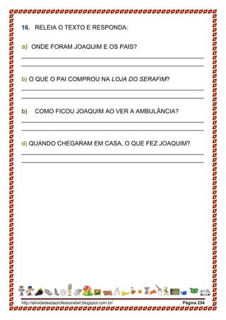 http://atividadesdaprofessorabel.blogspot.com.br/ Página 254
16. RELEIA O TEXTO E RESPONDA:
a) ONDE FORAM JOAQUIM E OS PAIS?
______________________________________________________
______________________________________________________
b) O QUE O PAI COMPROU NA LOJA DO SERAFIM?
______________________________________________________
______________________________________________________
b) COMO FICOU JOAQUIM AO VER A AMBULÂNCIA?
______________________________________________________
______________________________________________________
d) QUANDO CHEGARAM EM CASA, O QUE FEZ JOAQUIM?
______________________________________________________
______________________________________________________
 