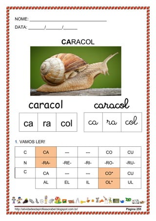 http://atividadesdaprofessorabel.blogspot.com.br/ Página 255
NOME: _________________________________
DATA: _______/_______/______
CARACOL
caracol caracol
1. VAMOS LER!
C CA --- --- CO CU
N -RA- -RE- -RI- -RO- -RU-
C CA --- --- CO* CU
AL EL IL OL* UL
ca ra col ca ra col
 