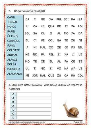 http://atividadesdaprofessorabel.blogspot.com.br/ Página 260
7. CAÇA-PALAVRA SILÁBICO
8. ESCREVA UMA PALAVRA PARA CADA LETRA DA PALAVRA
CARACOL
C
A
R
A
C
O
L
BA FI GE XA PUL SEI RA ZA
U CA NIL QUA BE ZI FA ROL
BOL SA OL JI AL MO FA DA
BU CI PE COL GA TE ZU NI
A NI MAL XO ZE GI FU NIL
ME NO PA PEL ZI XA LI VE
MO TE XE EL AL FA CE ZE
ÚL TI MO ZI VO NA WA VE
MI JOR NAL QUE ZU CA RA COL
CANIL
JORNAL
FAROL
PAPEL
ÚLTIMO
CARACOL
FUNIL
COLGATE
ANIMAL
ALFACE
BOLSA
PULSEIRA
ALMOFADA
 
