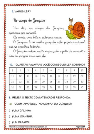 http://atividadesdaprofessorabel.blogspot.com.br/ Página 261
9. VAMOS LER?
No campo do Joaquim
Um dia, no campo do Joaquim,
apareceu um caracol.
Ele comia uma bela e saborosa couve.
O Joaquim ficou muito zangado e foi pegar o caracol
que se encolheu todinho.
O Joaquim achou muito engraçado o jeito do caracol e
não se zangou mais com ele.
10. QUANTAS PALAVRAS VOCÊ CONSEGUIU LER SOZINHO?
1 2 3 4 5 6 7 8 9 10
11 12 13 14 15 16 17 18 19 20
21 22 23 24 25 26 27 28 29 30
31 32 33 34 35 36 37 38 39 40
8. RELEIA O TEXTO COM ATENÇÃO E RESPONDA:
a) QUEM APARECEU NO CAMPO DO JOAQUIM?
( ) UMA GALINHA
( ) UMA JOANINHA
( ) UM CARACOL
 