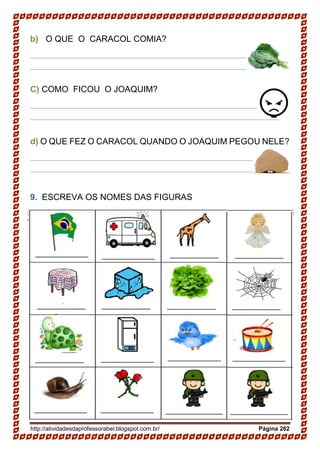 http://atividadesdaprofessorabel.blogspot.com.br/ Página 262
b) O QUE O CARACOL COMIA?
____________________________________________________
____________________________________________________
C) COMO FICOU O JOAQUIM?
____________________________________________________
____________________________________________________
d) O QUE FEZ O CARACOL QUANDO O JOAQUIM PEGOU NELE?
____________________________________________________
____________________________________________________
9. ESCREVA OS NOMES DAS FIGURAS
 