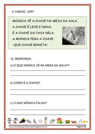 http://atividadesdaprofessorabel.blogspot.com.br/ Página 146
9. VAMOS LER?
MONICA VÊ A CHAVE NA MESA DA SALA.
A CHAVE É LEVE E NOVA.
É A CHAVE DA CASA DELA.
A MONICA PEGA A CHAVE.
-QUE CHAVE BONITA!
10. RESPONDA
a) O QUE MONICA VÊ NA MESA DA SALA??
_______________________________________________
_______________________________________________
b) COMO É A CHAVE?
_______________________________________________
_______________________________________________
c) O QUE MÔNICA FALOU?
_______________________________________________
_______________________________________________
 