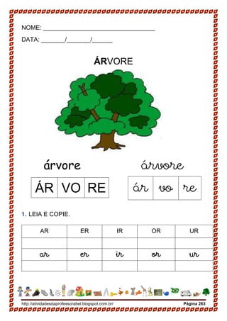 http://atividadesdaprofessorabel.blogspot.com.br/ Página 263
NOME: _________________________________
DATA: _______/_______/______
ÁRVORE
árvore árvore
1. LEIA E COPIE.
AR ER IR OR UR
ar er ir or ur
ÁR VO RE ár vo re
 