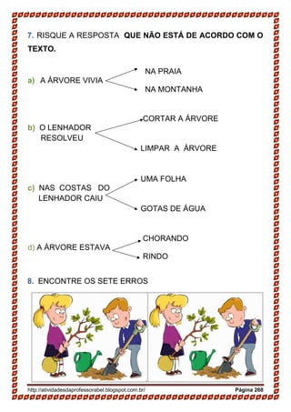 http://atividadesdaprofessorabel.blogspot.com.br/ Página 268
7. RISQUE A RESPOSTA QUE NÃO ESTÁ DE ACORDO COM O
TEXTO.
NA PRAIA
a) A ÁRVORE VIVIA
NA MONTANHA
CORTAR A ÁRVORE
b) O LENHADOR
RESOLVEU
LIMPAR A ÁRVORE
UMA FOLHA
c) NAS COSTAS DO
LENHADOR CAIU
GOTAS DE ÁGUA
CHORANDO
d) A ÁRVORE ESTAVA
RINDO
8. ENCONTRE OS SETE ERROS
 
