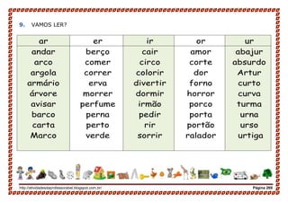 http://atividadesdaprofessorabel.blogspot.com.br/ Página 269
9. VAMOS LER?
ar er ir or ur
andar
arco
argola
armário
árvore
avisar
barco
carta
Marco
berço
comer
correr
erva
morrer
perfume
perna
perto
verde
cair
circo
colorir
divertir
dormir
irmão
pedir
rir
sorrir
amor
corte
dor
forno
horror
porco
porta
portão
ralador
abajur
absurdo
Artur
curto
curva
turma
urna
urso
urtiga
 