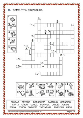 http://atividadesdaprofessorabel.blogspot.com.br/ Página 270
10. COMPLETEA CRUZADINHA
AÇÚCAR ÁRVORE BORBOLETA CADERNO CARNEIRO
CARTA CIRCO CORDA FORMIGA JARDIM JORNAL
PERNA PORCO SORVETE TARTATUGA TORNEIRA URSO
 