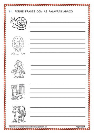 http://atividadesdaprofessorabel.blogspot.com.br/ Página 271
11. FORME FRASES COM AS PALAVRAS ABAIXO
___________________________________
___________________________________
___________________________________
___________________________________
___________________________________
____________________
___________________________________
___________________________________
___________________________________
___________________________________
___________________________________
____________________
___________________________________
___________________________________
___________________________________
___________________________________
___________________________________
____________________
___________________________________
___________________________________
___________________________________
___________________________________
___________________________________
____________________
___________________________________
___________________________________
___________________________________
___________________________________
___________________________________
____________________
 