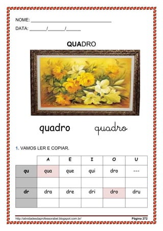 http://atividadesdaprofessorabel.blogspot.com.br/ Página 272
NOME: _________________________________
DATA: _______/_______/______
QUADRO
quadro quadro
1. VAMOS LER E COPIAR.
A E I O U
qu qua que qui dro ---
dr dra dre dri dro dru
 