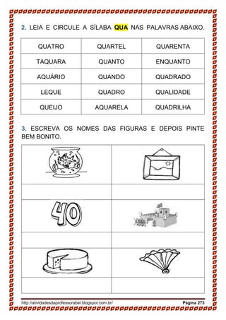 http://atividadesdaprofessorabel.blogspot.com.br/ Página 273
2. LEIA E CIRCULE A SÍLABA QUA NAS PALAVRAS ABAIXO.
QUATRO QUARTEL QUARENTA
TAQUARA QUANTO ENQUANTO
AQUÁRIO QUANDO QUADRADO
LEQUE QUADRO QUALIDADE
QUEIJO AQUARELA QUADRILHA
3. ESCREVA OS NOMES DAS FIGURAS E DEPOIS PINTE
BEM BONITO.
 