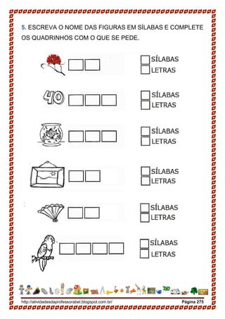 http://atividadesdaprofessorabel.blogspot.com.br/ Página 275
5. ESCREVA O NOME DAS FIGURAS EM SÍLABAS E COMPLETE
OS QUADRINHOS COM O QUE SE PEDE.
2-PINTE CADA SÍLABA DE UMA CORDIFERENTE.
 