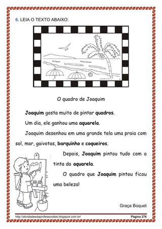 http://atividadesdaprofessorabel.blogspot.com.br/ Página 276
6. LEIA O TEXTO ABAIXO:
O quadro de Joaquim
Joaquim gosta muito de pintar quadros.
Um dia, ele ganhou uma aquarela.
Joaquim desenhou em uma grande tela uma praia com
sol, mar, gaivotas, barquinho e coqueiros.
Depois, Joaquim pintou tudo com a
tinta da aquarela.
O quadro que Joaquim pintou ficou
uma beleza!
Graça Boquet
 