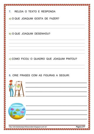 http://atividadesdaprofessorabel.blogspot.com.br/ Página 277
7. RELEIA O TEXTO E RESPONDA
a) O QUE JOAQUIM GOSTA DE FAZER?
______________________________________________________
______________________________________________________
b) O QUE JOAQUIM DESENHOU?
______________________________________________________
______________________________________________________
______________________________________________________
______________________________________________________
______________________________________________________
c) COMO FICOU O QUADRO QUE JOAQUIM PINTOU?
______________________________________________________
______________________________________________________
8. CRIE FRASES COM AS FIGURAS A SEGUIR:
_______________________________________
_______________________________________
_______________________________________
_______________________________________
_______________________________________
_______________________________________
_______________________________________
_______________________________________
_______________________________________
_______________________________________
 