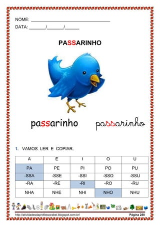 http://atividadesdaprofessorabel.blogspot.com.br/ Página 280
NOME: _________________________________
DATA: _______/_______/______
PASSARINHO
passarinho passarinho
1. VAMOS LER E COPIAR.
A E I O U
PA PE PI PO PU
-SSA -SSE -SSI -SSO -SSU
-RA -RE -RI -RO -RU
NHA NHE NHI NHO NHU
 