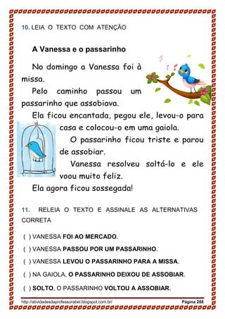 http://atividadesdaprofessorabel.blogspot.com.br/ Página 288
10. LEIA O TEXTO COM ATENÇÃO
A Vanessa e o passarinho
No domingo a Vanessa foi à
missa.
Pelo caminho passou um
passarinho que assobiava.
Ela ficou encantada, pegou ele, levou-o para
casa e colocou-o em uma gaiola.
O passarinho ficou triste e parou
de assobiar.
Vanessa resolveu soltá-lo e ele
voou muito feliz.
Ela agora ficou sossegada!
11. RELEIA O TEXTO E ASSINALE AS ALTERNATIVAS
CORRETA
( ) VANESSA FOI AO MERCADO.
( ) VANESSA PASSOU POR UM PASSARINHO.
( ) VANESSA LEVOU O PASSARINHO PARA A MISSA.
( ) NA GAIOLA, O PASSARINHO DEIXOU DE ASSOBIAR.
( ) SOLTO, O PASSARINHO VOLTOU A ASSOBIAR.
 