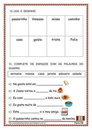 http://atividadesdaprofessorabel.blogspot.com.br/ Página 289
12. LEIA E DESENHE:
passarinho Vanessa missa caminho
casa gaiola triste Feliz
12. COMPLETE OS ESPAÇOS COM AS PALAVRAS DO
QUADRO.
a) Na gaiola está um _______________
b) A Joana visitou a _______ da tia.
c) Eu comi ____________ e bebi suco.
d) Eu gosto muito de _______________
e) Esta ___________ vi o meu amigo.
f) O passarinho cantou na __________ da menina.
semana massa casa janela pássaro salada
 