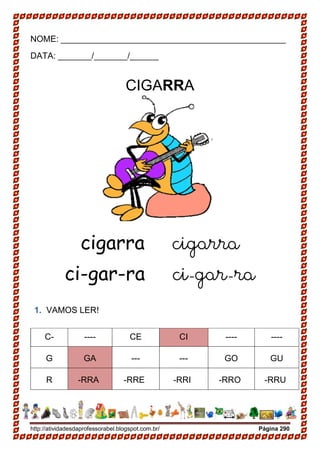 http://atividadesdaprofessorabel.blogspot.com.br/ Página 290
NOME: _______________________________________________
DATA: _______/_______/______
CIGARRA
cigarra cigarra
ci-gar-ra ci-gar-ra
1. VAMOS LER!
C- ---- CE CI ---- ----
G GA --- --- GO GU
R -RRA -RRE -RRI -RRO -RRU
 