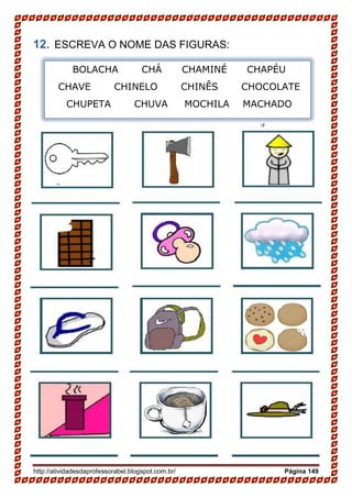 http://atividadesdaprofessorabel.blogspot.com.br/ Página 149
12. ESCREVA O NOME DAS FIGURAS:
BOLACHA CHÁ CHAMINÉ CHAPÉU
CHAVE CHINELO CHINÊS CHOCOLATE
CHUPETA CHUVA MOCHILA MACHADO
 
