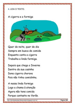 http://atividadesdaprofessorabel.blogspot.com.br/ Página 293
4. LEIA O TEXTO.
A cigarra e a formiga
Quer de noite, quer de dia
Sempre em busca de comida
Enquanto canta a cigarra
Trabalha a linda formiga.
Depois que chega o Inverno
Dentro da sua casinha
Dona cigarra chorava
Pois não tinha comidinha.
A nossa linda formiga
Logo a chama à atenção
Agora não tens comida
Porque cantaste no Verão.
 