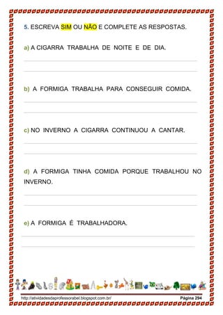 http://atividadesdaprofessorabel.blogspot.com.br/ Página 294
5. ESCREVA SIM OU NÃO E COMPLETE AS RESPOSTAS.
a) A CIGARRA TRABALHA DE NOITE E DE DIA.
____________________________________________________
____________________________________________________
b) A FORMIGA TRABALHA PARA CONSEGUIR COMIDA.
____________________________________________________
____________________________________________________
c) NO INVERNO A CIGARRA CONTINUOU A CANTAR.
____________________________________________________
____________________________________________________
d) A FORMIGA TINHA COMIDA PORQUE TRABALHOU NO
INVERNO.
____________________________________________________
____________________________________________________
e) A FORMIGA É TRABALHADORA.
____________________________________________________
____________________________________________________
 