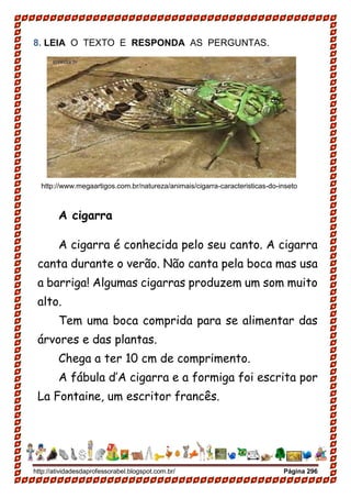 http://atividadesdaprofessorabel.blogspot.com.br/ Página 296
8. LEIA O TEXTO E RESPONDA AS PERGUNTAS.
http://www.megaartigos.com.br/natureza/animais/cigarra-caracteristicas-do-inseto
A cigarra
A cigarra é conhecida pelo seu canto. A cigarra
canta durante o verão. Não canta pela boca mas usa
a barriga! Algumas cigarras produzem um som muito
alto.
Tem uma boca comprida para se alimentar das
árvores e das plantas.
Chega a ter 10 cm de comprimento.
A fábula d’A cigarra e a formiga foi escrita por
La Fontaine, um escritor francês.
 