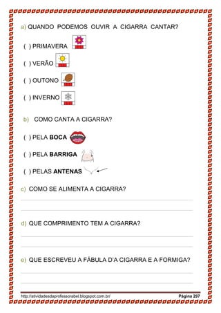 http://atividadesdaprofessorabel.blogspot.com.br/ Página 297
a) QUANDO PODEMOS OUVIR A CIGARRA CANTAR?
( ) PRIMAVERA
( ) VERÃO
( ) OUTONO
( ) INVERNO
b) COMO CANTA A CIGARRA?
( ) PELA BOCA
( ) PELA BARRIGA
( ) PELAS ANTENAS
c) COMO SE ALIMENTA A CIGARRA?
____________________________________________________
____________________________________________________
d) QUE COMPRIMENTO TEM A CIGARRA?
____________________________________________________
____________________________________________________
e) QUE ESCREVEU A FÁBULA D’A CIGARRA E A FORMIGA?
____________________________________________________
____________________________________________________
 