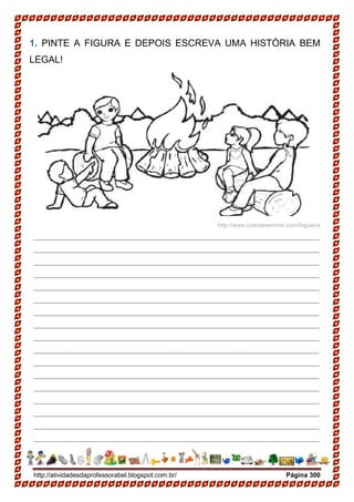 http://atividadesdaprofessorabel.blogspot.com.br/ Página 300
1. PINTE A FIGURA E DEPOIS ESCREVA UMA HISTÓRIA BEM
LEGAL!
http://www.tudodesenhos.com/fogueira
______________________________________________________
______________________________________________________
______________________________________________________
______________________________________________________
______________________________________________________
______________________________________________________
______________________________________________________
______________________________________________________
______________________________________________________
______________________________________________________
______________________________________________________
______________________________________________________
______________________________________________________
______________________________________________________
______________________________________________________
______________________________________________________
______________________________________________________
 
