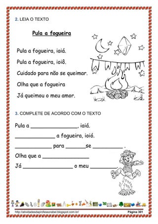 http://atividadesdaprofessorabel.blogspot.com.br/ Página 301
2. LEIA O TEXTO
Pula a fogueira
Pula a fogueira, iaiá.
Pula a fogueira, ioiô.
Cuidado para não se queimar.
Olha que a fogueira
Já queimou o meu amor.
3. COMPLETE DE ACORDO COM O TEXTO
Pula a ______________, iaiá.
____________ a fogueira, ioió.
___________ para ______se _________ .
Olha que a ______________
Já _______________ o meu ________.
 
